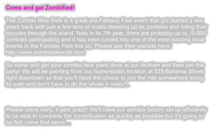 Come and get Zombified!  The Zombie Bike Ride is a great pre-Fantasy Fest event that got started a few years back with just a few tens of locals dressing up as zombies and riding their bicycles through the island. Now in its 7th year, there are probably up to 10,000 zombies participating and it has been turned into one of the most exciting local events in the Fantasy Fest line up. Please see their website here: http://www.zombiebikeride.com  So come and get your zombie face paint done at our location and then join the party! We will be painting from our home/studio location at 529 Bahama Street right downtown so that you'll have the choice to join the ride somewhere along its path and don't have to do the whole 4 miles�    Please come early, it gets crazy! We'll have our zombie factory set up efficiently to be able to complete the zombification as quickly as possible but it's going to be first come first serve�