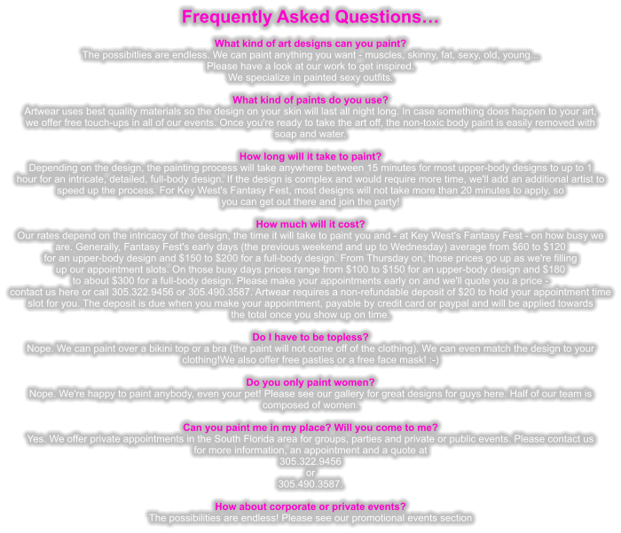 Frequently Asked Questions�   What kind of art designs can you paint? The possibitlies are endless. We can paint anything you want - muscles, skinny, fat, sexy, old, young... Please have a look at our work to get inspired. We specialize in painted sexy outfits.  What kind of paints do you use? Artwear uses best quality materials so the design on your skin will last all night long. In case something does happen to your art, we offer free touch-ups in all of our events. Once you're ready to take the art off, the non-toxic body paint is easily removed with soap and water.  How long will it take to paint? Depending on the design, the painting process will take anywhere between 15 minutes for most upper-body designs to up to 1 hour for an intricate, detailed, full-body design. If the design is complex and would require more time, we'll add an additional artist to speed up the process. For Key West's Fantasy Fest, most designs will not take more than 20 minutes to apply, so you can get out there and join the party!  How much will it cost? Our rates depend on the intricacy of the design, the time it will take to paint you and - at Key West's Fantasy Fest - on how busy we are. Generally, Fantasy Fest's early days (the previous weekend and up to Wednesday) average from $60 to $120 for an upper-body design and $150 to $200 for a full-body design. From Thursday on, those prices go up as we're filling up our appointment slots. On those busy days prices range from $100 to $150 for an upper-body design and $180 to about $300 for a full-body design. Please make your appointments early on and we'll quote you a price - contact us here or call 305.322.9456 or 305.490.3587. Artwear requires a non-refundable deposit of $20 to hold your appointment time slot for you. The deposit is due when you make your appointment, payable by credit card or paypal and will be applied towards the total once you show up on time.  Do I have to be topless? Nope. We can paint over a bikini top or a bra (the paint will not come off of the clothing). We can even match the design to your clothing!We also offer free pasties or a free face mask! :-)  Do you only paint women? Nope. We're happy to paint anybody, even your pet! Please see our gallery for great designs for guys here. Half of our team is  composed of women.  Can you paint me in my place? Will you come to me? Yes. We offer private appointments in the South Florida area for groups, parties and private or public events. Please contact us for more information, an appointment and a quote at 305.322.9456 or  305.490.3587.  How about corporate or private events? The possibilities are endless! Please see our promotional events section