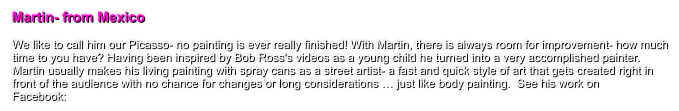 Martin- from Mexico  We like to call him our Picasso- no painting is ever really finished! With Martin, there is always room for improvement- how much time to you have? Having been inspired by Bob Ross's videos as a young child he turned into a very accomplished painter. Martin usually makes his living painting with spray cans as a street artist- a fast and quick style of art that gets created right in front of the audience with no chance for changes or long considerations � just like body painting.  See his work on  Facebook: